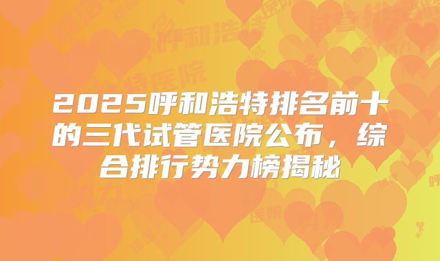 2025呼和浩特排名前十的三代试管医院公布，综合排行势力榜揭秘