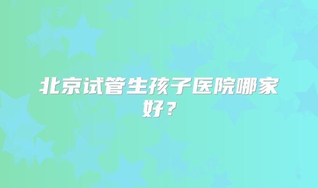 北京试管生孩子医院哪家好?