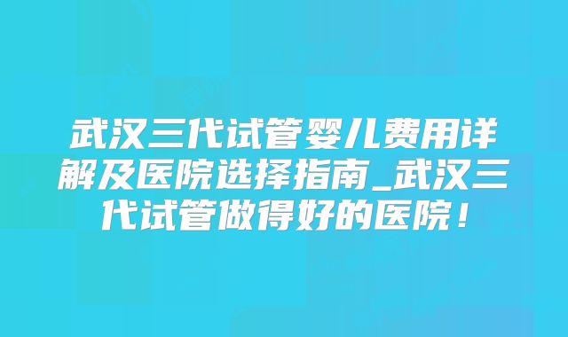 武汉三代试管婴儿费用详解及医院选择指南_武汉三代试管做得好的医院！