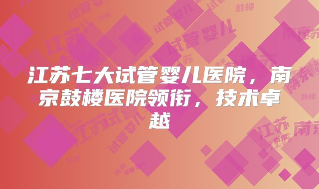 江苏七大试管婴儿医院，南京鼓楼医院领衔，技术卓越