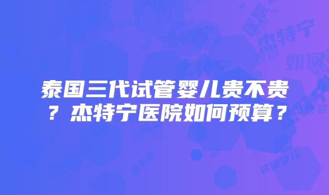 泰国三代试管婴儿贵不贵?杰特宁医院如何预算?