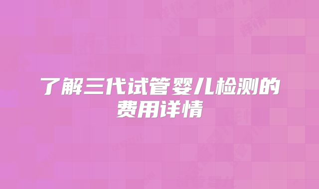了解三代试管婴儿检测的费用详情