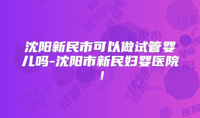 沈阳新民市可以做试管婴儿吗-沈阳市新民妇婴医院!