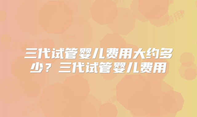 三代试管婴儿费用大约多少？三代试管婴儿费用