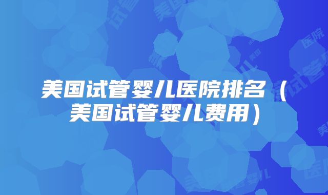 美国试管婴儿医院排名（美国试管婴儿费用）