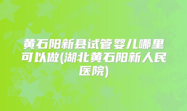 黄石阳新县试管婴儿哪里可以做(湖北黄石阳新人民医院)