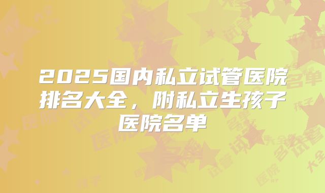 2025国内私立试管医院排名大全,附私立生孩子医院名单