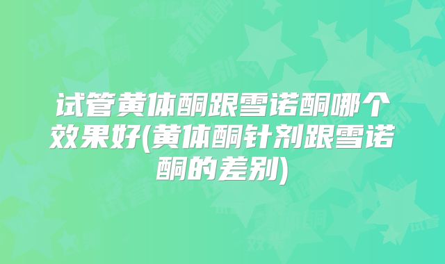 试管黄体酮跟雪诺酮哪个效果好(黄体酮针剂跟雪诺酮的差别)