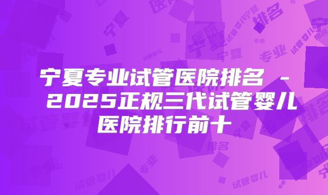 宁夏专业试管医院排名 - 2025正规三代试管婴儿医院排行前十
