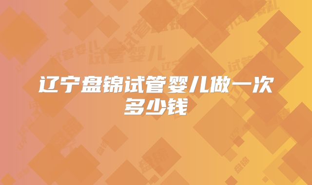 辽宁盘锦试管婴儿做一次多少钱