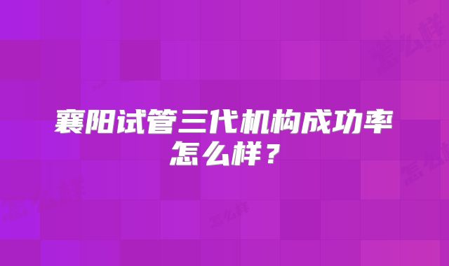 襄阳试管三代机构成功率怎么样?