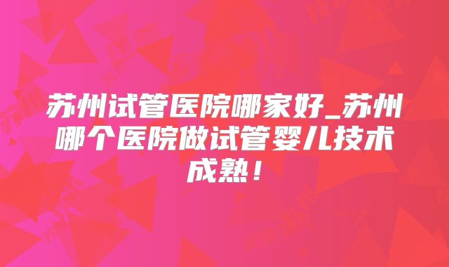 苏州试管医院哪家好_苏州哪个医院做试管婴儿技术成熟!