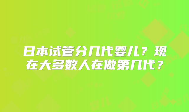 日本试管分几代婴儿?现在大多数人在做第几代?
