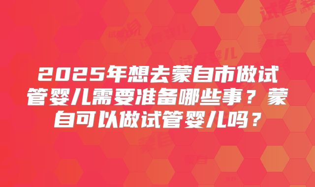 2025年想去蒙自市做试管婴儿需要准备哪些事?蒙自可以做试管婴儿吗?