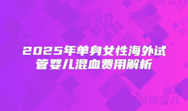 2025年单身女性海外试管婴儿混血费用解析
