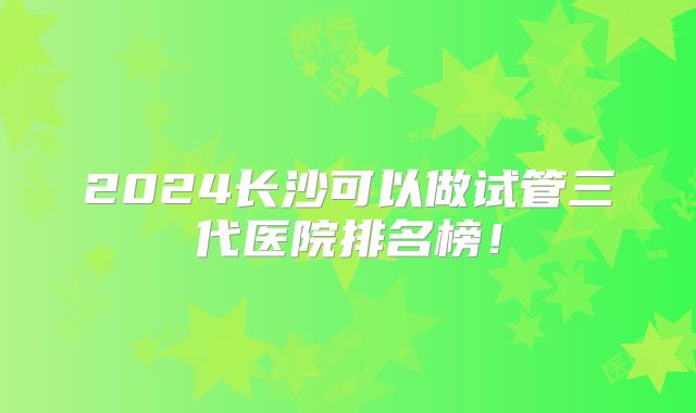 2024长沙可以做试管三代医院排名榜!