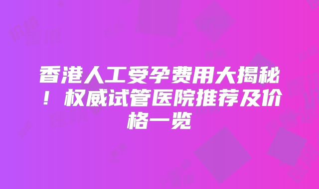 香港人工受孕费用大揭秘!权威试管医院推荐及价格一览
