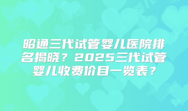 昭通三代试管婴儿医院排名揭晓？2025三代试管婴儿收费价目一览表？