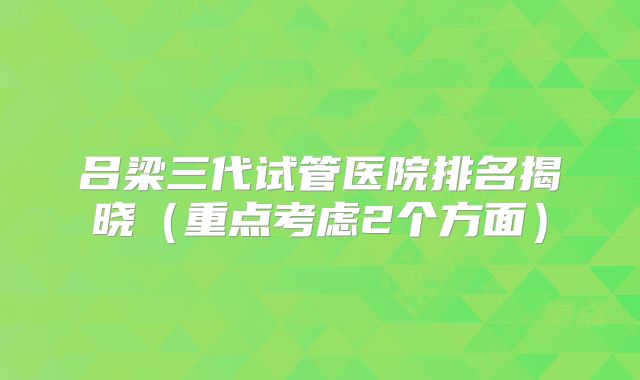 吕梁三代试管医院排名揭晓(重点考虑2个方面)