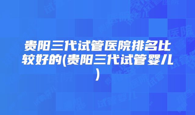 贵阳三代试管医院排名比较好的(贵阳三代试管婴儿)