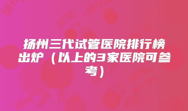 扬州三代试管医院排行榜出炉（以上的3家医院可参考）