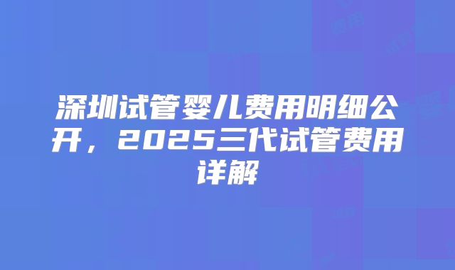 深圳试管婴儿费用明细公开,2025三代试管费用详解