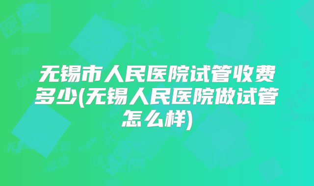无锡市人民医院试管收费多少(无锡人民医院做试管怎么样)