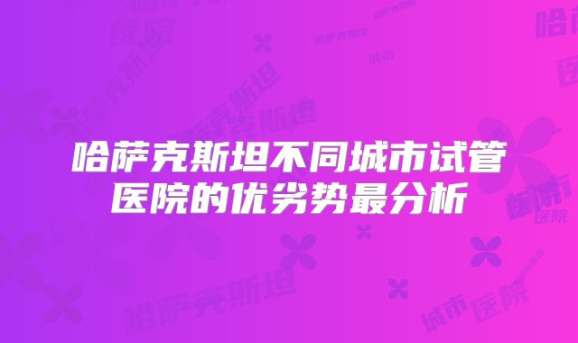 哈萨克斯坦不同城市试管医院的优劣势最分析