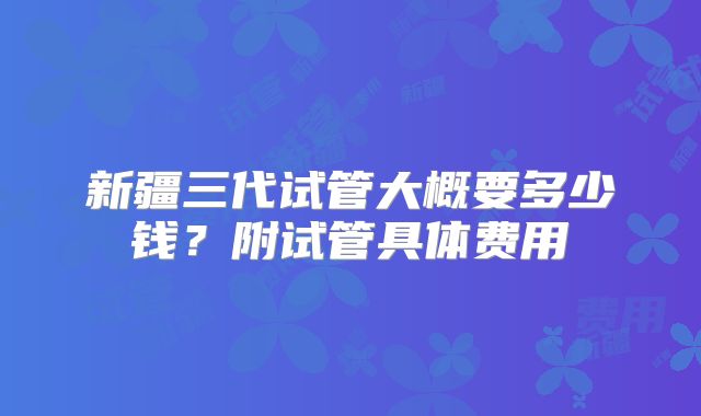新疆三代试管大概要多少钱?附试管具体费用