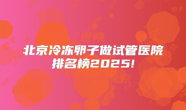 北京冷冻卵子做试管医院排名榜2025!