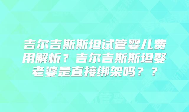 吉尔吉斯斯坦试管婴儿费用解析？吉尔吉斯斯坦娶老婆是直接绑架吗？？