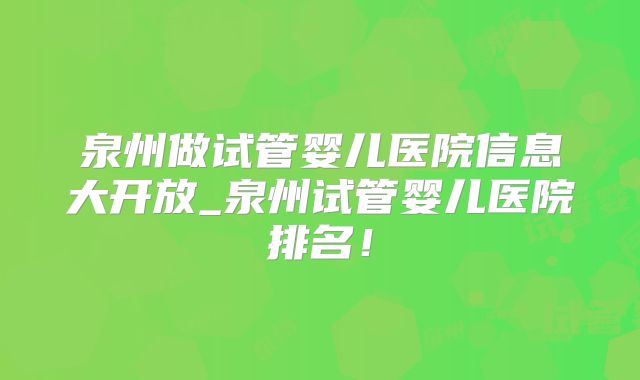 泉州做试管婴儿医院信息大开放_泉州试管婴儿医院排名！