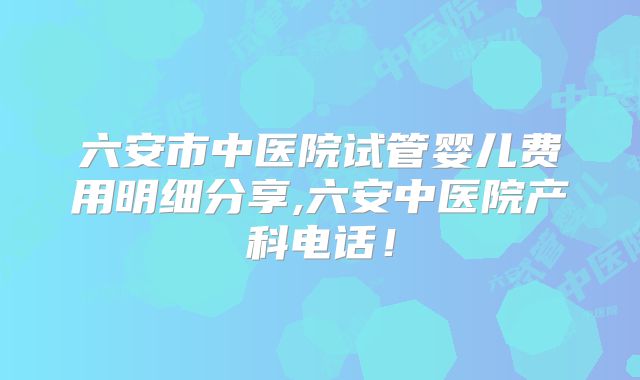 六安市中医院试管婴儿费用明细分享,六安中医院产科电话!