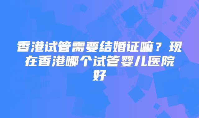 香港试管需要结婚证嘛?现在香港哪个试管婴儿医院好