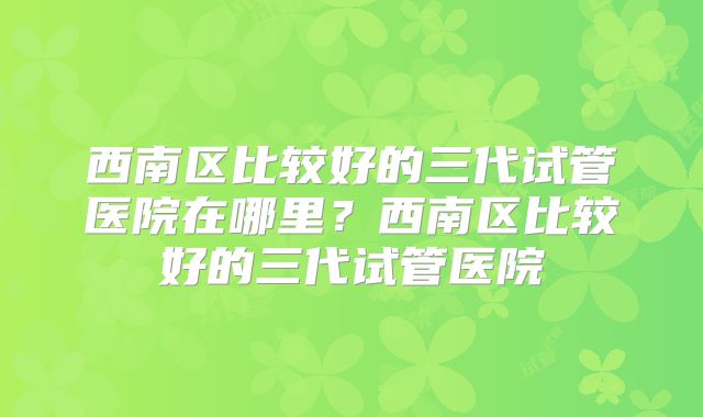 西南区比较好的三代试管医院在哪里？西南区比较好的三代试管医院