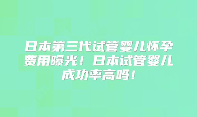日本第三代试管婴儿怀孕费用曝光！日本试管婴儿成功率高吗！