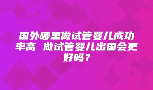 国外哪里做试管婴儿成功率高 做试管婴儿出国会更好吗?