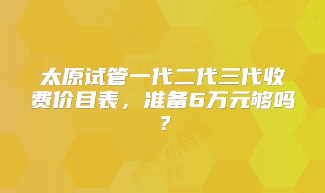 太原试管一代二代三代收费价目表,准备6万元够吗?