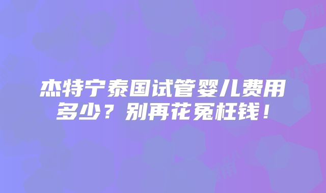 杰特宁泰国试管婴儿费用多少？别再花冤枉钱！