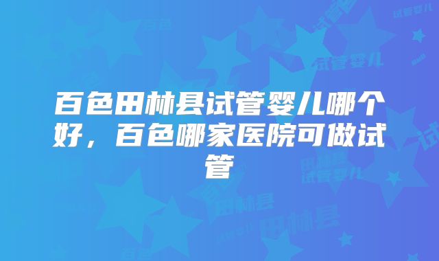 百色田林县试管婴儿哪个好,百色哪家医院可做试管