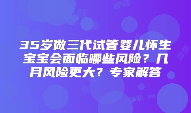 35岁做三代试管婴儿怀生宝宝会面临哪些风险?几月风险更大?专家解答