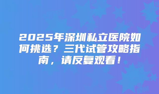 2025年深圳私立医院如何挑选?三代试管攻略指南,请反复观看!