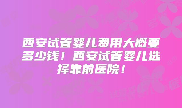 西安试管婴儿费用大概要多少钱!西安试管婴儿选择靠前医院!