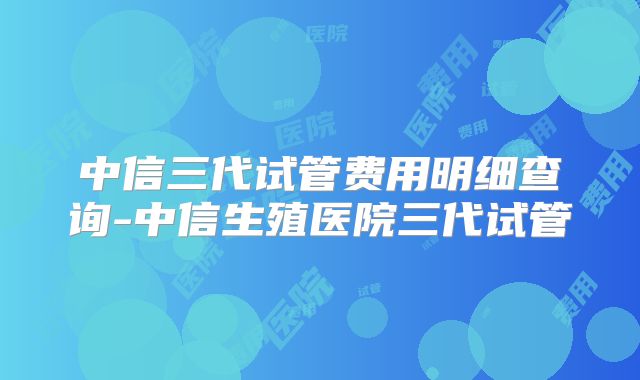 中信三代试管费用明细查询-中信生殖医院三代试管