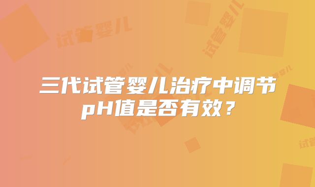 三代试管婴儿治疗中调节pH值是否有效？