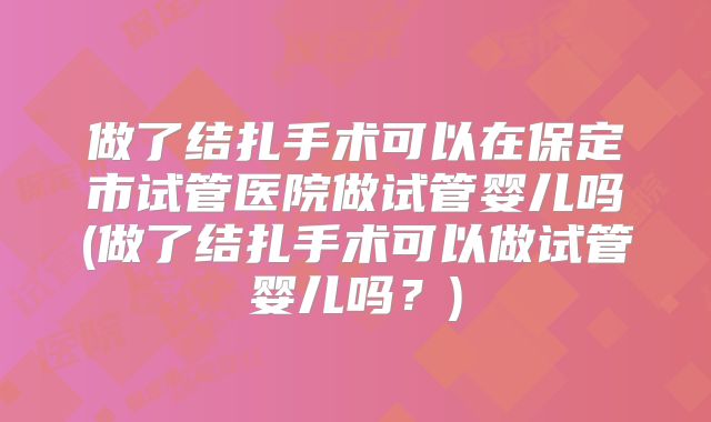 做了结扎手术可以在保定市试管医院做试管婴儿吗(做了结扎手术可以做试管婴儿吗?)