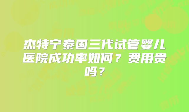 杰特宁泰国三代试管婴儿医院成功率如何？费用贵吗？
