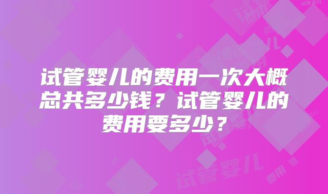 试管婴儿的费用一次大概总共多少钱?试管婴儿的费用要多少?