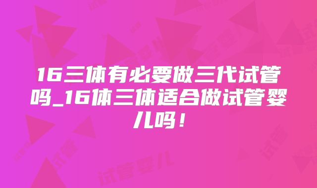 16三体有必要做三代试管吗_16体三体适合做试管婴儿吗！
