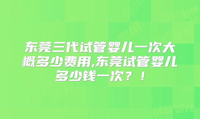 东莞三代试管婴儿一次大概多少费用,东莞试管婴儿多少钱一次?!
